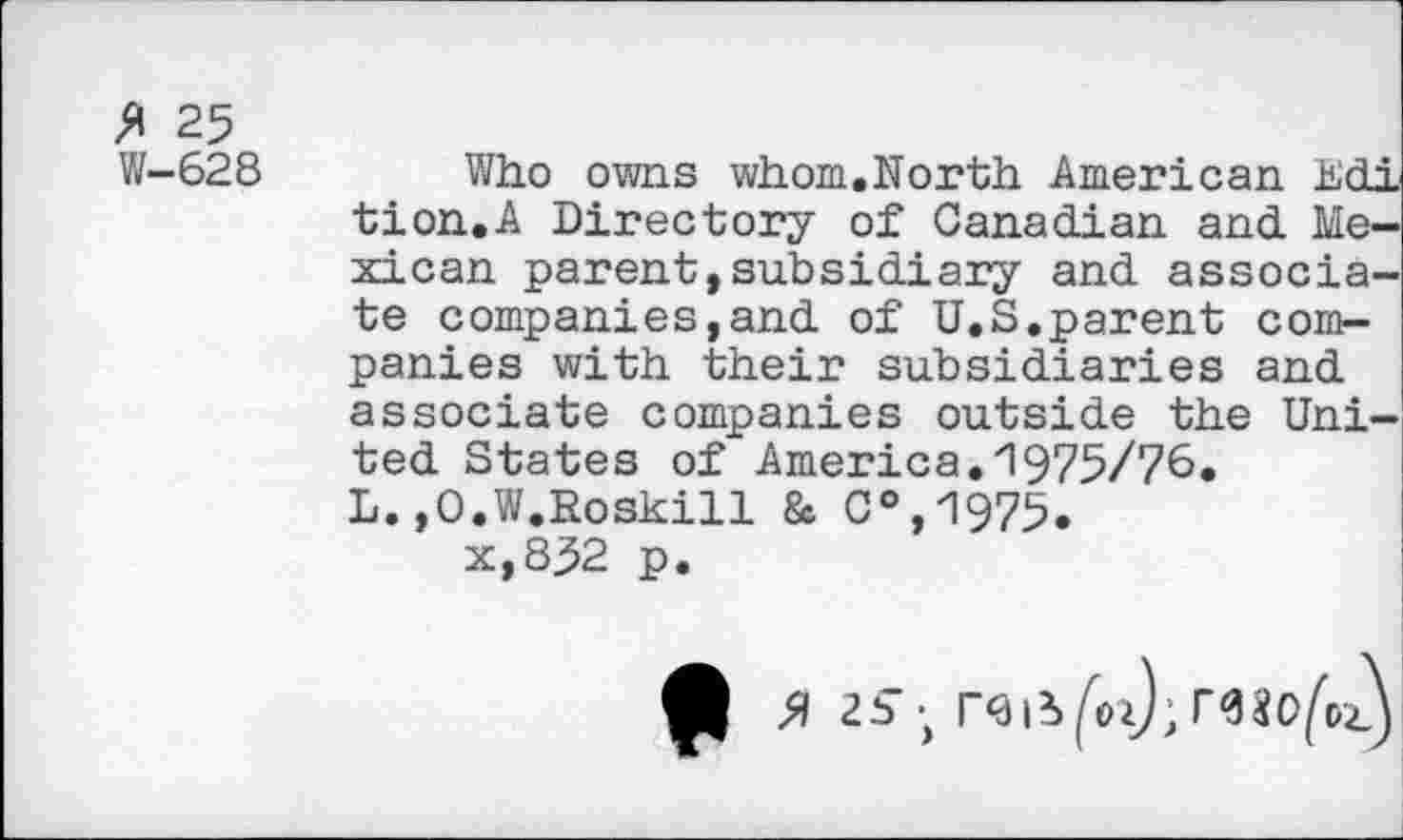 ﻿% 25
W-628
Who owns whom,North American Edi tion.A Directory of Canadian and Mexican parent,subsidiary and associate companies,and of U.S,parent companies with their subsidiaries and associate companies outside the United States of America.1975/76. L.»O.W.Roskill & C°,1975.
x,832 p.
A 25 ; r<aii^ozj;